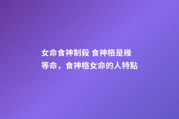 女命食神制殺 食神格是幾等命，食神格女命的人特點-第1張-觀點-玄機派